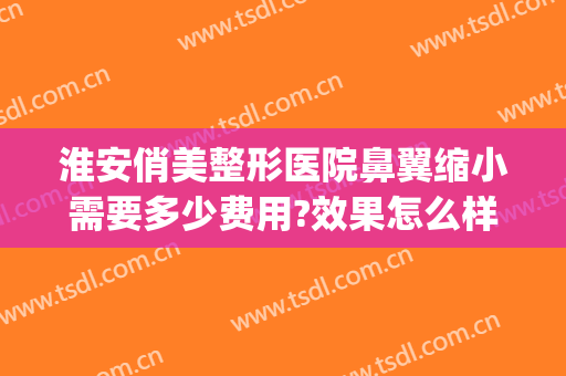 淮安俏美整形医院鼻翼缩小需要多少费用?效果怎么样?(医美缩小鼻翼多少钱)