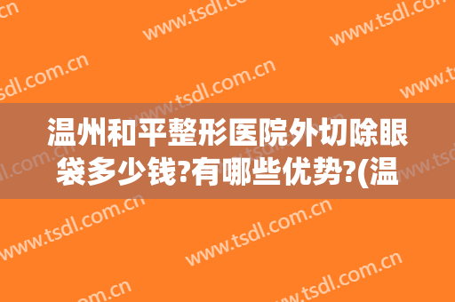 温州和平整形医院外切除眼袋多少钱?有哪些优势?(温州和平整形医院价格)