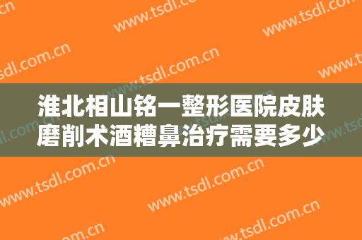 淮北相山铭一整形医院皮肤磨削术酒糟鼻治疗需要多少钱?可靠吗?