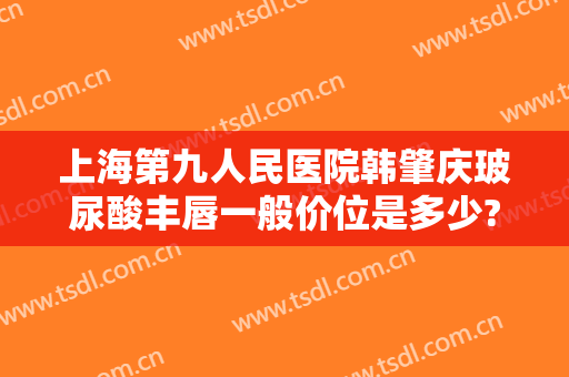 上海第九人民医院韩肇庆玻尿酸丰唇一般价位是多少?好不好?