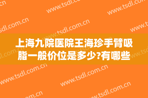 上海九院医院王海珍手臂吸脂一般价位是多少?有哪些优势?(上海第九医院吸脂价格)