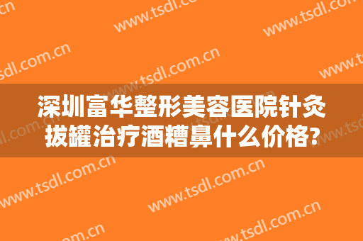 深圳富华整形美容医院针灸拔罐治疗酒糟鼻什么价格?靠谱吗?