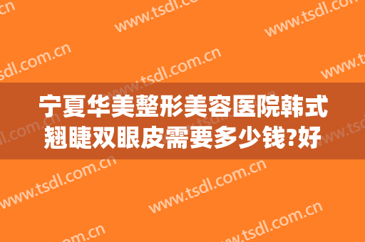 宁夏华美整形美容医院韩式翘睫双眼皮需要多少钱?好不好?(宁夏割双眼皮多少钱)