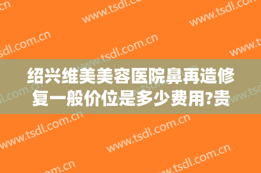 绍兴维美美容医院鼻再造修复一般价位是多少费用?贵不贵?(绍兴维美整形医院评价)