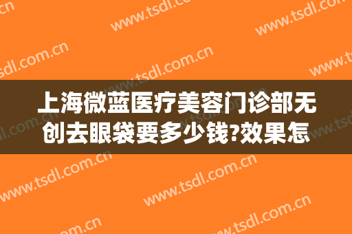 上海微蓝医疗美容门诊部无创去眼袋要多少钱?效果怎么样?(上海微蓝医疗美容医院地址)