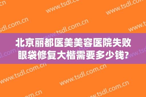 北京丽都医美美容医院失败眼袋修复大楷需要多少钱?需要多久恢复?(北京去眼袋最好的医美医院)