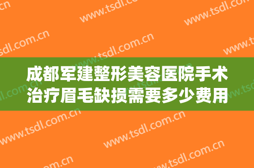 成都军建整形美容医院手术治疗眉毛缺损需要多少费用?有哪些优势?(成都军大美容整形医院怎么样)
