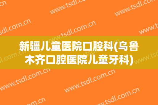 新疆儿童医院口腔科(乌鲁木齐口腔医院儿童牙科)