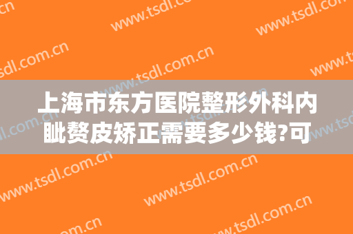 上海市东方医院整形外科内眦赘皮矫正需要多少钱?可靠吗?(内眦赘皮手术去医院做还是医美)