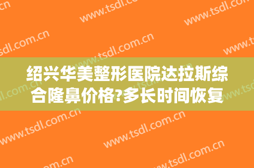绍兴华美整形医院达拉斯综合隆鼻价格?多长时间恢复?(绍兴美容整形医院在哪)