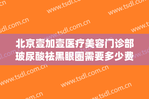北京壹加壹医疗美容门诊部玻尿酸祛黑眼圈需要多少费用?贵不贵?(壹加医疗美容医院有几家)