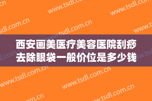 西安画美医疗美容医院刮痧去除眼袋一般价位是多少钱?贵不贵?(西安西京医院祛眼袋)