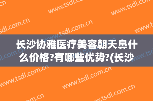 长沙协雅医疗美容朝天鼻什么价格?有哪些优势?(长沙协雅隆鼻怎么样)