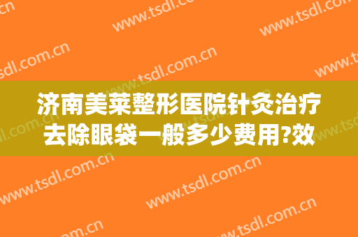 济南美莱整形医院针灸治疗去除眼袋一般多少费用?效果怎么样?(济南割眼袋哪里好)