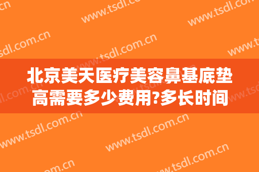 北京美天医疗美容鼻基底垫高需要多少费用?多长时间恢复?(鼻基底填充费用是多少)