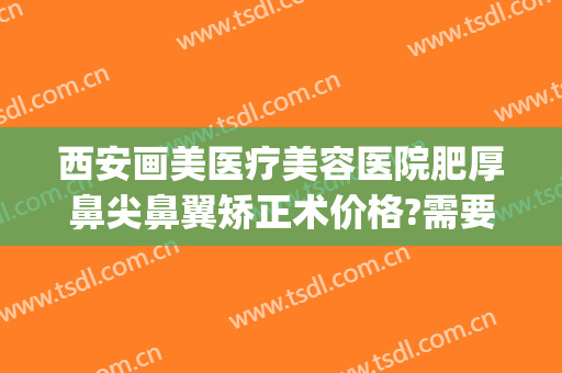 西安画美医疗美容医院肥厚鼻尖鼻翼矫正术价格?需要多久恢复?(西安鼻部整形效果)