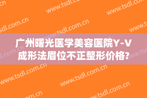 广州曙光医学美容医院Y-V成形法眉位不正整形价格?有哪些优势?(广州曙光整形整容医院)