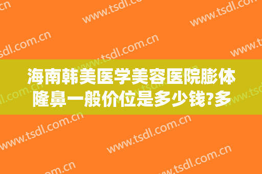 海南韩美医学美容医院膨体隆鼻一般价位是多少钱?多长时间恢复?(韩国隆鼻需要多少钱?)