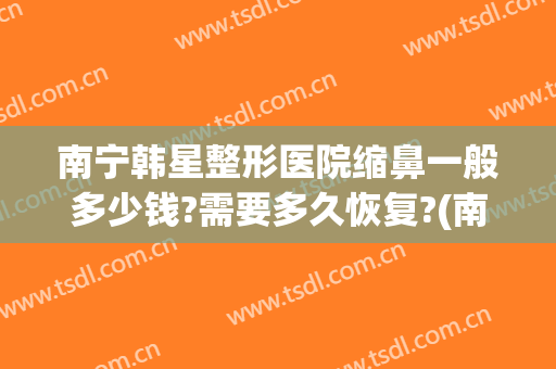 南宁韩星整形医院缩鼻一般多少钱?需要多久恢复?(南宁韩星整形美容医院)