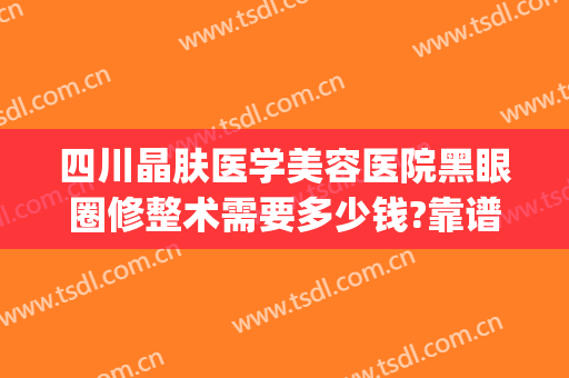 四川晶肤医学美容医院黑眼圈修整术需要多少钱?靠谱吗?(四川晶肤医学美容医院价格表)