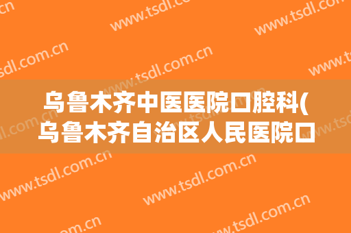 乌鲁木齐中医医院口腔科(乌鲁木齐自治区人民医院口腔科)