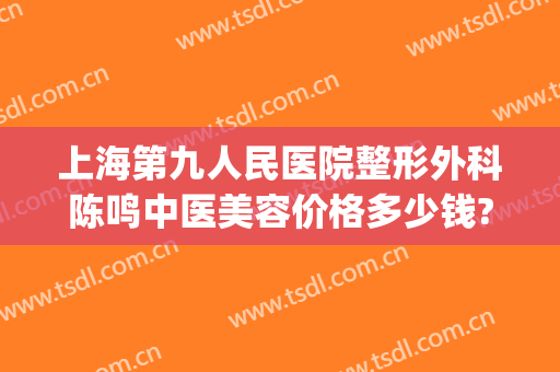 上海第九人民医院整形外科陈鸣中医美容价格多少钱?有哪些优势?(上海第九人民医院整形医生排名)