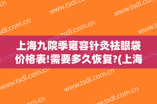 上海九院季雍容针灸祛眼袋价格表!需要多久恢复?(上海九院祛眼袋医生)