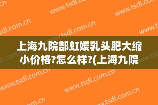 上海九院郜虹媛乳头肥大缩小价格?怎么样?(上海九院乳房缩小价格)