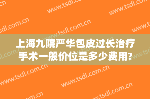 上海九院严华包皮过长治疗手术一般价位是多少费用?靠谱吗?(上海九院手术费贵吗)