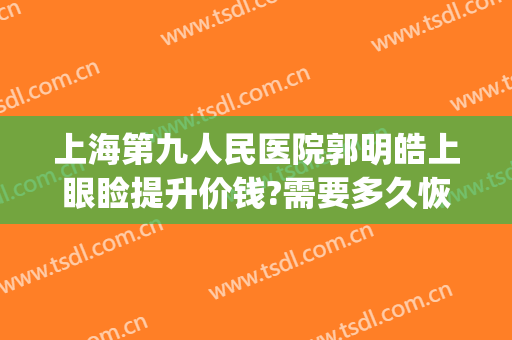 上海第九人民医院郭明皓上眼睑提升价钱?需要多久恢复?(上海第九人民医院眼部整形价格)