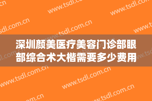 深圳颜美医疗美容门诊部眼部综合术大楷需要多少费用?可靠吗?(深圳美颜医疗美容门诊部好不好)