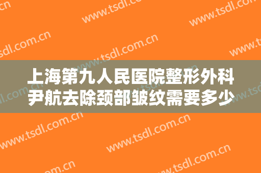 上海第九人民医院整形外科尹航去除颈部皱纹需要多少费用?贵不贵?