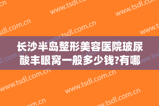 长沙半岛整形美容医院玻尿酸丰眼窝一般多少钱?有哪些优势?(长沙眼部整容整形医院)