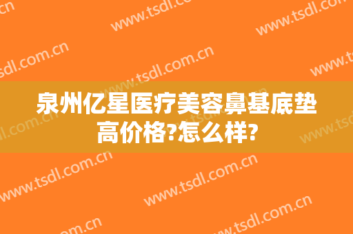 泉州亿星医疗美容鼻基底垫高价格?怎么样?