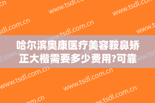 哈尔滨奥康医疗美容鞍鼻矫正大楷需要多少费用?可靠吗?(奥康整形医院哈尔滨)