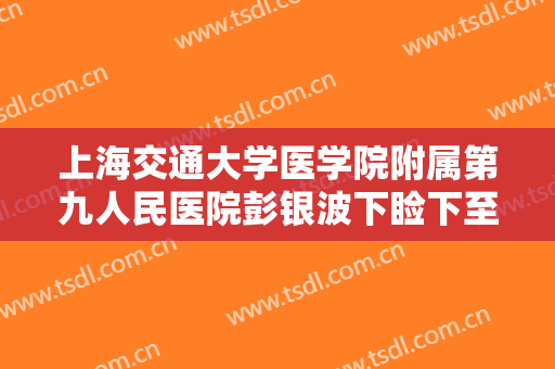 上海交通大学医学院附属第九人民医院彭银波下睑下至手术需要多少费用?有哪些优势?