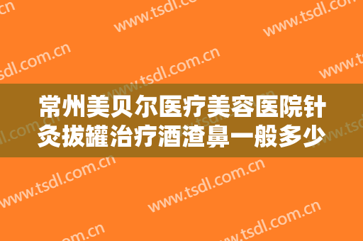 常州美贝尔医疗美容医院针灸拔罐治疗酒渣鼻一般多少钱?靠谱吗?