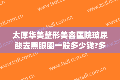 太原华美整形美容医院玻尿酸去黑眼圈一般多少钱?多长时间恢复?(太原华美整形美容医院价格)