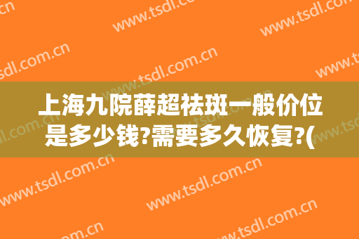 上海九院薛超祛斑一般价位是多少钱?需要多久恢复?(上海九院去除脸上的斑好吗)