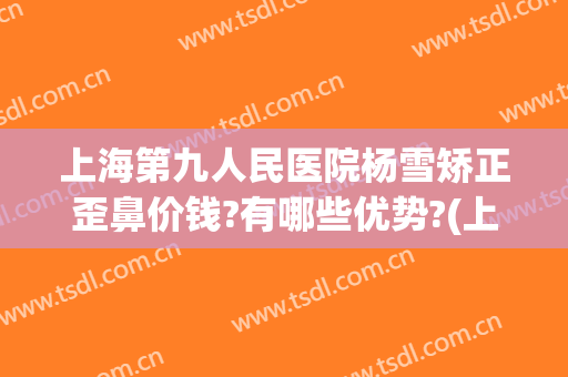 上海第九人民医院杨雪矫正歪鼻价钱?有哪些优势?(上海第九人民医院鼻子整形)