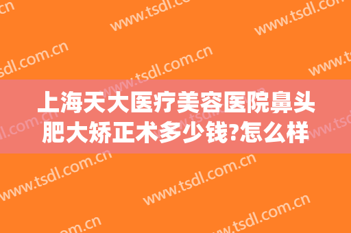 上海天大医疗美容医院鼻头肥大矫正术多少钱?怎么样?(天津鼻部整形医院)
