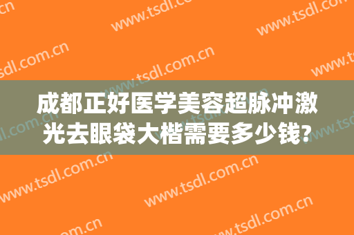 成都正好医学美容超脉冲激光去眼袋大楷需要多少钱?可靠吗?(成都最专业的去眼袋医院)