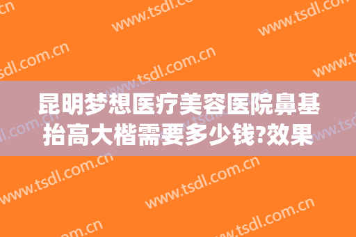 昆明梦想医疗美容医院鼻基抬高大楷需要多少钱?效果怎么样?(昆明鼻梁垫高)
