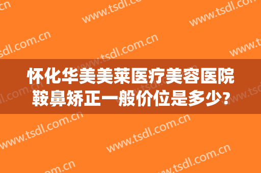 怀化华美美莱医疗美容医院鞍鼻矫正一般价位是多少?有哪些优势?(鞍鼻整形需要多少钱)