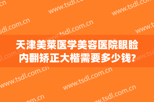 天津美莱医学美容医院眼睑内翻矫正大楷需要多少钱?贵不贵?(眼睑内翻矫正手术多少钱)
