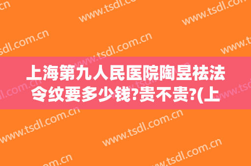 上海第九人民医院陶昱祛法令纹要多少钱?贵不贵?(上海九院做法令纹多少钱)