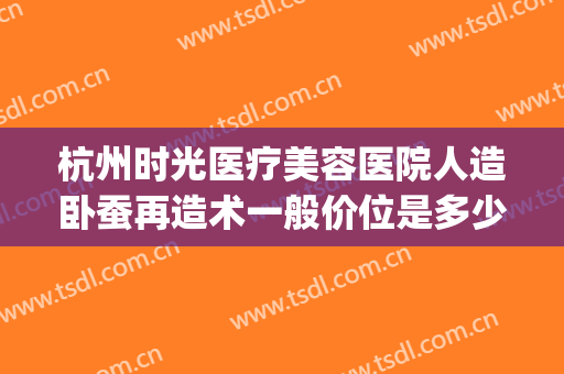 杭州时光医疗美容医院人造卧蚕再造术一般价位是多少钱?靠谱吗?(杭州时光医疗美容医院价格)