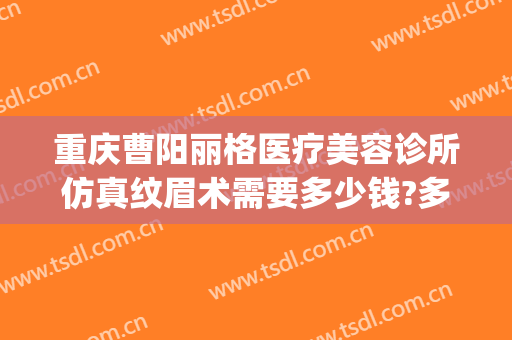 重庆曹阳丽格医疗美容诊所仿真纹眉术需要多少钱?多长时间恢复?(曹阳丽格医疗美容地址)