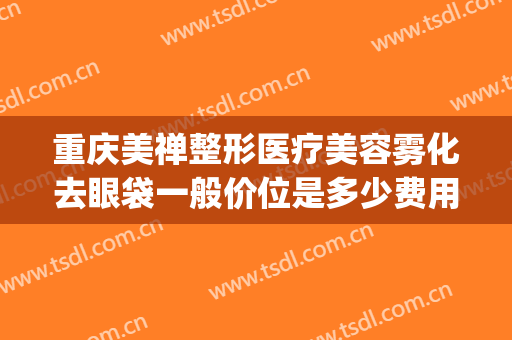 重庆美禅整形医疗美容雾化去眼袋一般价位是多少费用?可靠吗?(重庆美禅整形医院)