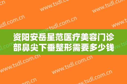 资阳安岳星范医疗美容门诊部鼻尖下垂整形需要多少钱?需要多久恢复?